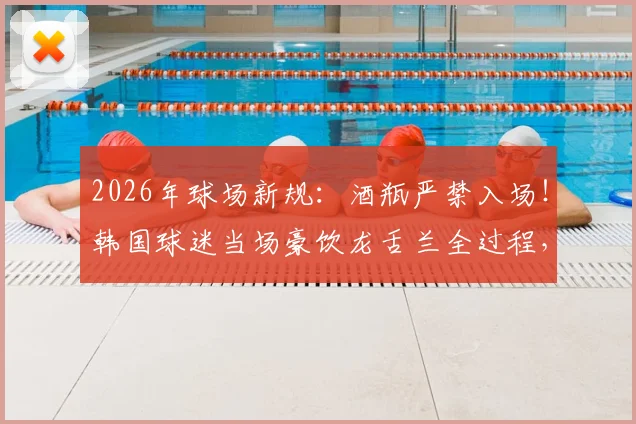 2026年球场新规：酒瓶严禁入场！韩国球迷当场豪饮龙舌兰全过程，附全球体育场禁带物品清单