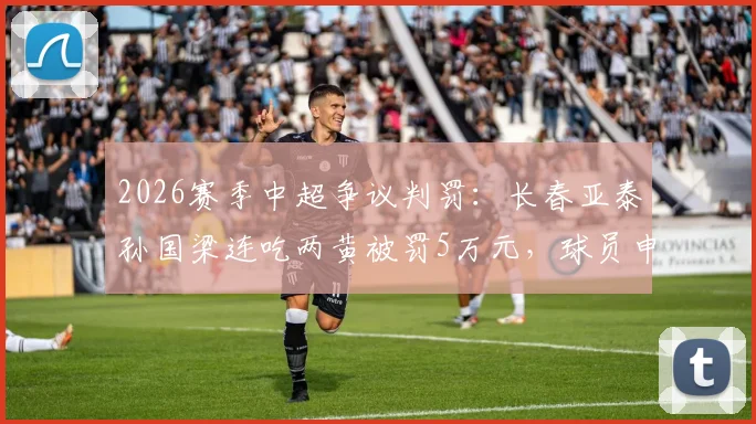 2026赛季中超争议判罚:长春亚泰孙国梁连吃两黄被罚5万元,球员申诉边界何在?