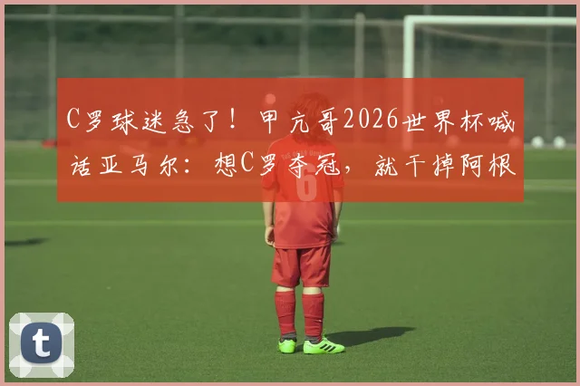 C罗球迷急了!甲亢哥2026世界杯喊话亚马尔:想C罗夺冠,就干掉阿根廷!背后真相分析