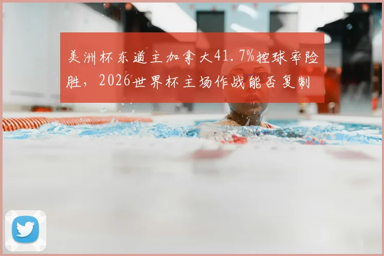 美洲杯东道主加拿大41.7%控球率险胜，2026世界杯主场作战能否复制高效反击战术？