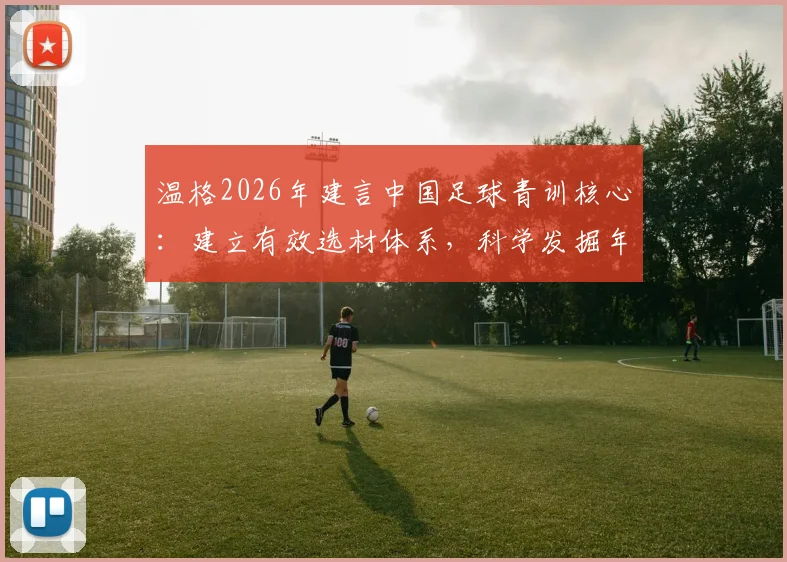 温格2026年建言中国足球青训核心：建立有效选材体系，科学发掘年轻球员是破局关键