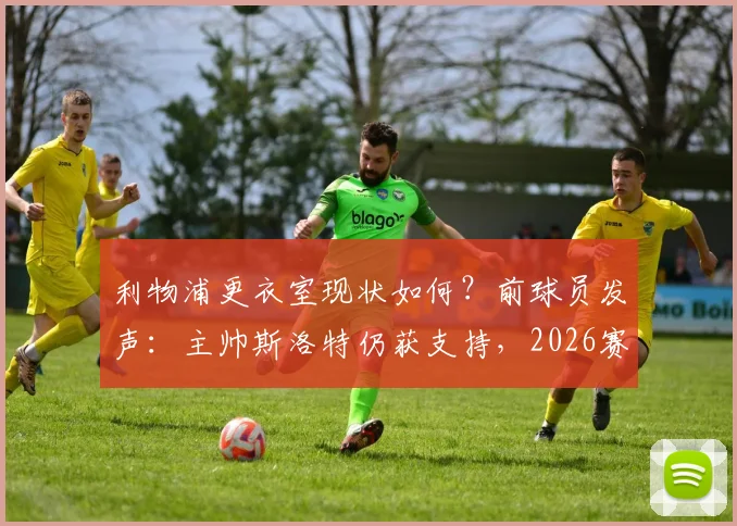 利物浦更衣室现状如何？前球员发声：主帅斯洛特仍获支持，2026赛季问题出在哪
