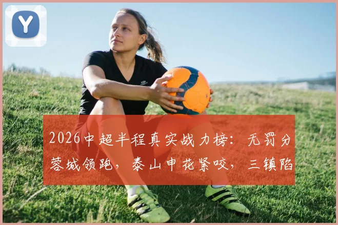 2026中超半程真实战力榜:无罚分蓉城领跑,泰山申花紧咬,三镇陷入保级区
