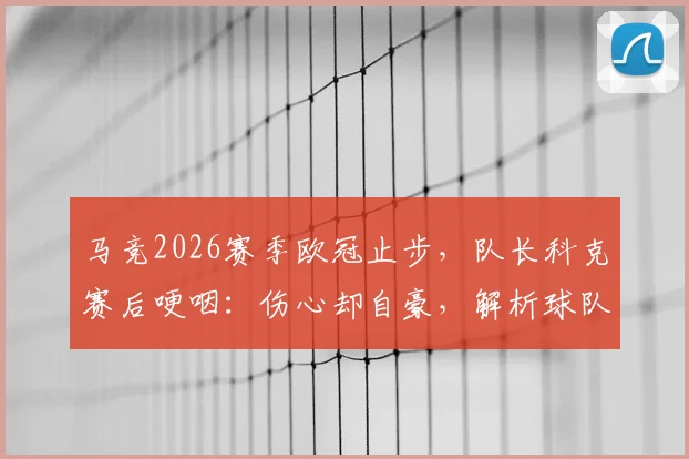 马竞2026赛季欧冠止步,队长科克赛后哽咽:伤心却自豪,解析球队竭尽全力的背后与未来