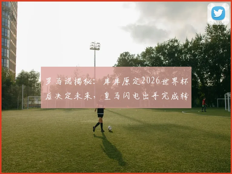 罗马诺揭秘：库库原定2026世界杯后决定未来，皇马闪电出手完成转会截胡