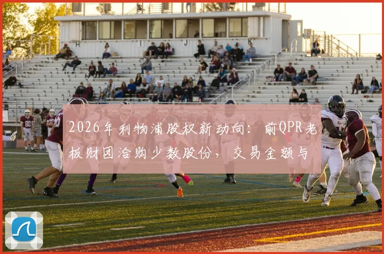 2026年利物浦股权新动向:前QPR老板财团洽购少数股份,交易金额与芬威出售原因深度解读