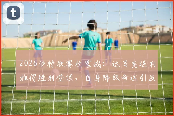 2026沙特联赛收官战：达马克送利雅得胜利登顶，自身降级命运引发热议，附赛季最终积分榜详解