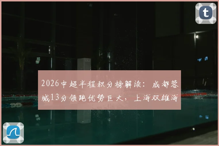 2026中超半程积分榜解读:成都蓉城13分领跑优势巨大,上海双雄海港申花意外跌入下半区