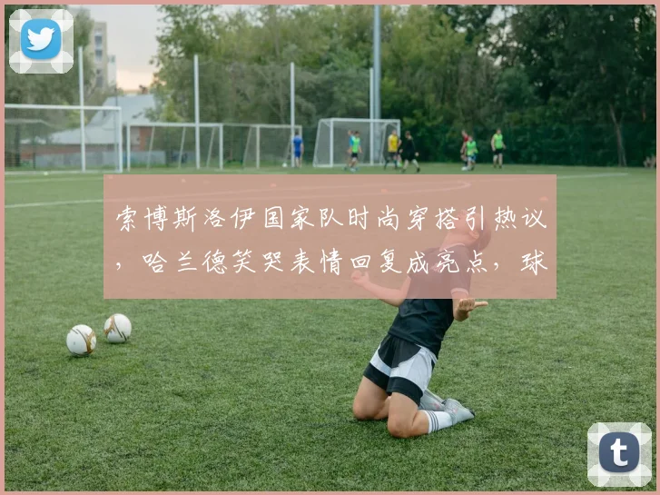 索博斯洛伊国家队时尚穿搭引热议，哈兰德笑哭表情回复成亮点，球星日常风格大盘点