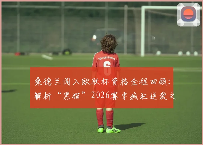 桑德兰闯入欧联杯资格全程回顾：解析“黑猫”2026赛季疯狂逆袭之路，附主帅赛后派对庆祝及关键比赛分析