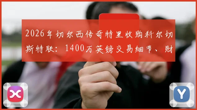 2026年切尔西传奇特里收购科尔切斯特联：1400万英镑交易细节、财团背景及球队未来影响深度解读